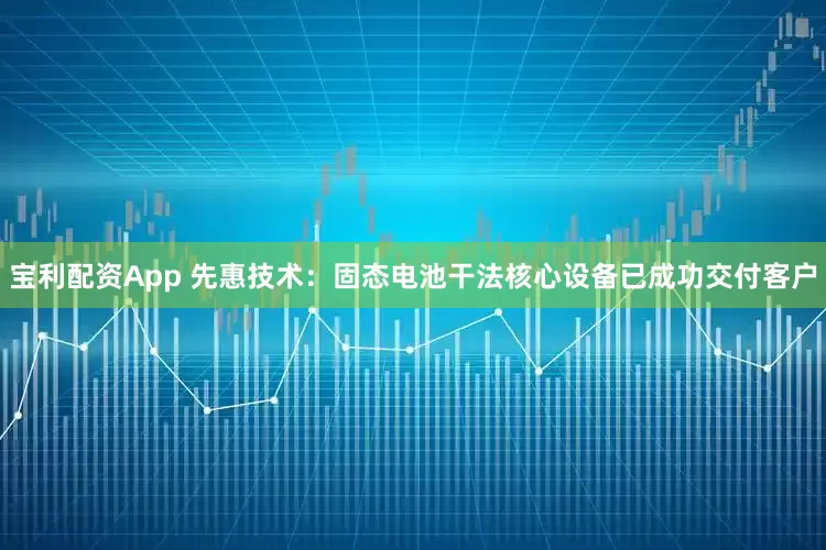 宝利配资App 先惠技术：固态电池干法核心设备已成功交付客户
