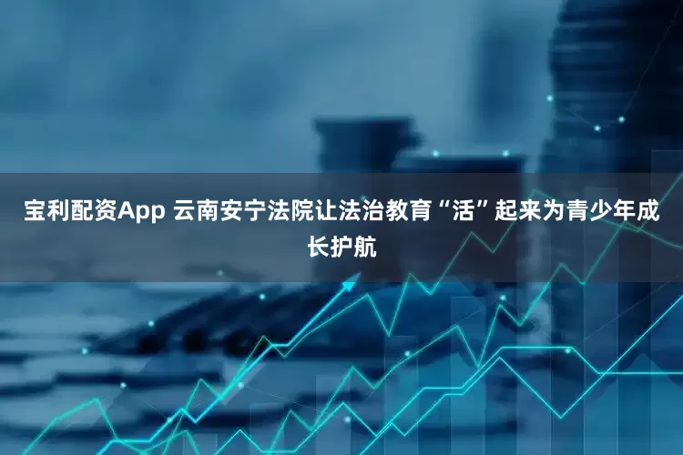 宝利配资App 云南安宁法院让法治教育“活”起来为青少年成长护航