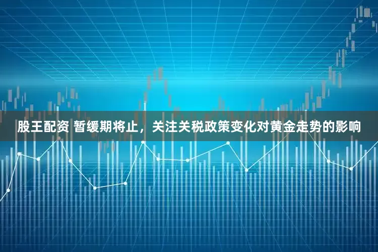 股王配资 暂缓期将止，关注关税政策变化对黄金走势的影响
