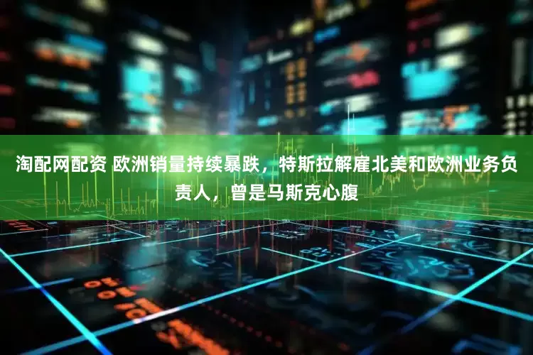 淘配网配资 欧洲销量持续暴跌，特斯拉解雇北美和欧洲业务负责人，曾是马斯克心腹
