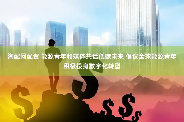 淘配网配资 能源青年和媒体共话低碳未来 倡议全球能源青年积极投身数字化转型
