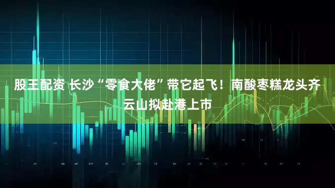 股王配资 长沙“零食大佬”带它起飞！南酸枣糕龙头齐云山拟赴港上市
