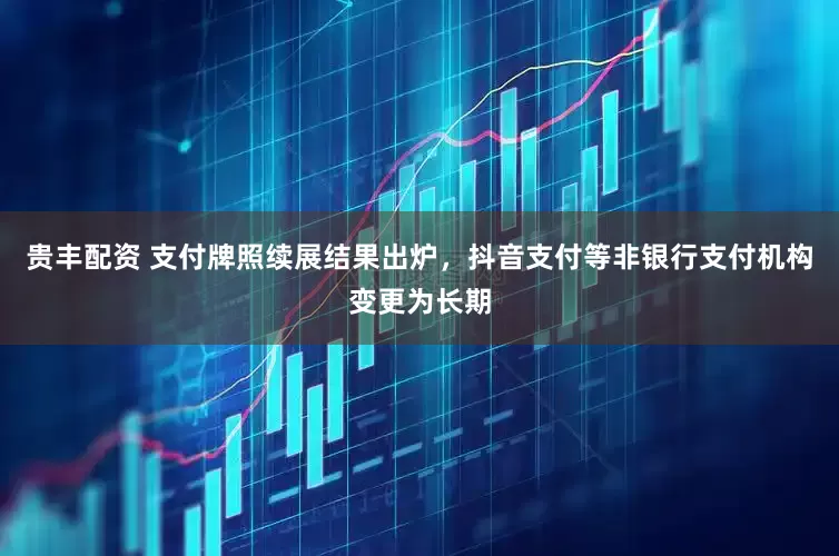 贵丰配资 支付牌照续展结果出炉，抖音支付等非银行支付机构变更为长期