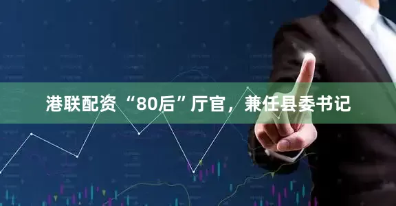 港联配资 “80后”厅官，兼任县委书记