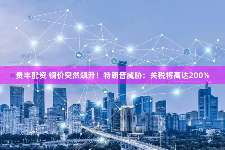 贵丰配资 铜价突然飙升！特朗普威胁：关税将高达200%