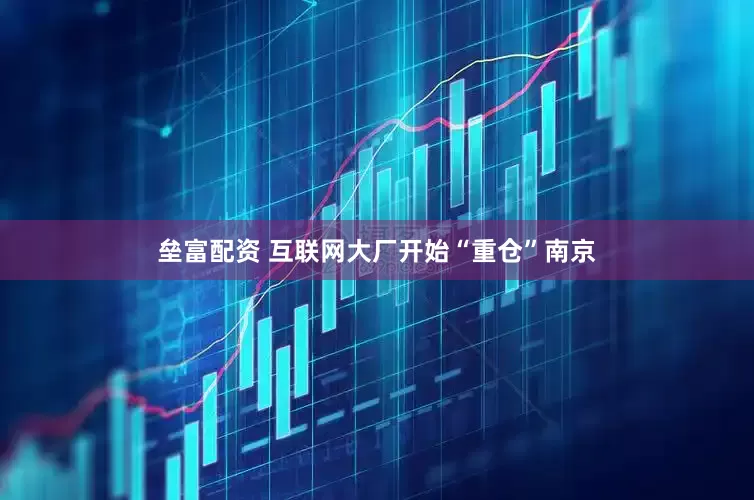垒富配资 互联网大厂开始“重仓”南京