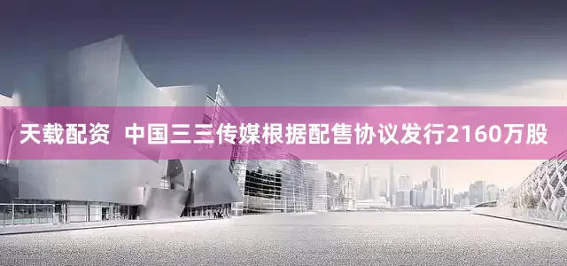 天载配资  中国三三传媒根据配售协议发行2160万股