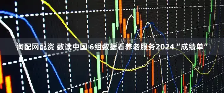 淘配网配资 数读中国 6组数据看养老服务2024“成绩单”