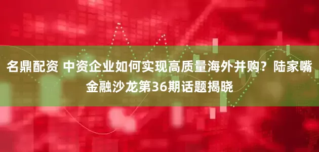 名鼎配资 中资企业如何实现高质量海外并购？陆家嘴金融沙龙第36期话题揭晓